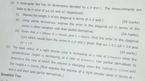 A rectangular box has its dimensions denoted by A, B and C. The measurements are 
liable to be in error of ΔA, ΔB and ΔC respectively. 
(1) Express the length D of the diagonal in terms of A, B and C. (05 marks) 
(ii) Using partial derivatives, express the error in the diagonal ΔD in terms of the 
errors in other variables with their partial derivatives. (04 marks) 
(iii) Given that A=30mm, B=40mm and C=60mm. Find the error in the diagonal 
(ΔD) which results from the errors in A. B and C given that △ A=0.5, △ B=0.8 and
△ C=1.0
(b) The base radius of a right circular cone is increasing at a rate of 1.5mm/s while the (04 marks) 
perpendicular height Is decreasing at a rate of 6.0mm/s. Use partial derivatives to 
determine the rate at which the volume is changing when the radius (r)=12mm and 
the height h=24mm (First express the volume of a right circular cone in terms of r
and h and then take partial derivatives.) 
Question Two