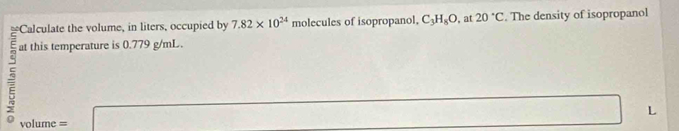 Calculate the volume, in liters, occupied by 7.82* 10^(24) molecules of isopropanol, C_3H_8O , at 20°C. The density of isopropanol 
at this temperature is 0.779 g/mL. 
5 ` ol ume =
□
x^2=□
L