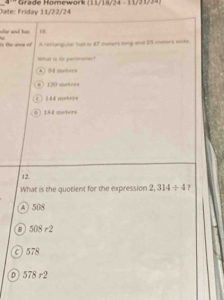 pi = Grade Homework (11/18/24 - 11/21/24)
Date: Friday 11/22/24
ular and has 10.
he
i th e re of A rectangular hall is 47 meters long and 25 meters wide.
What is its perimeter?
A) 94 meters
a 120 meters
c) 144 meters
D ) 184 meters
12.
What is the quotient for the expression 2,314/ 4 ?
A 508
в) 508 r2
c 578
D 578 r2