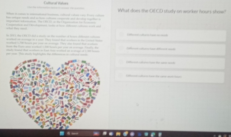 the f sat lee t_ _ Cultural Values What does the OECD study on worker hours show? 
Whim it comes to iternational fasinns, caltural cation eary. Frere cetton 
has cque needs and in how cudruse comperate and decslop together i 
a n t tor atn The T er te e f e 
what they n=== Compotation and Devolopeent, loks at hos dilfomnd cuttors wr k a 
In 2013, tha OECD did a stdly on the nmber of hoars different cullere ite red ruture has lh 
worked on average in a year. They found that wrrkers in the Lorted (vaton 
workend 1,700 hasas por yeas on avenige. They als hnd that workers 

utudy tound that wockers in Fast Asia workel an wosage of 2,300 he Different cultures have ditto eot reads 
per yeas. This study highlights the ditimeces in cudior 
L lle nd culturs ha the som rd 
atherend cattnes tawe the same work tr