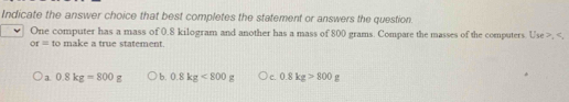 Indicate the answer choice that best completes the statement or answers the question.
One computer has a mass of 0.8 kilogram and another has a mass of 800 grams. Compare the masses of the computers. Use , ,
or= to make a true statement.
a 0.8kg=800g b. 0.8kg<800g</tex> c. 0.8kg>800g