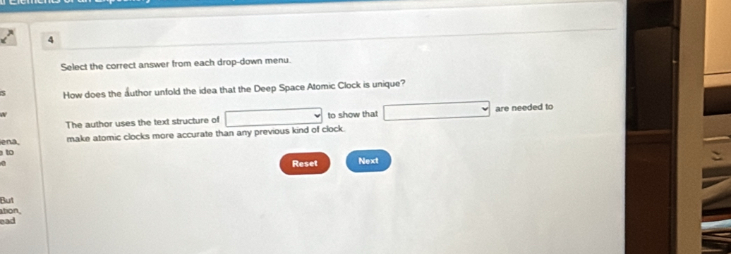 Select the correct answer from each drop-down menu. 
S How does the author unfold the idea that the Deep Space Atomic Clock is unique? 
The author uses the text structure of to show that are needed to 
ena. 
make atomic clocks more accurate than any previous kind of clock. 
to 
Reset Next 
But 
ation, 
ead