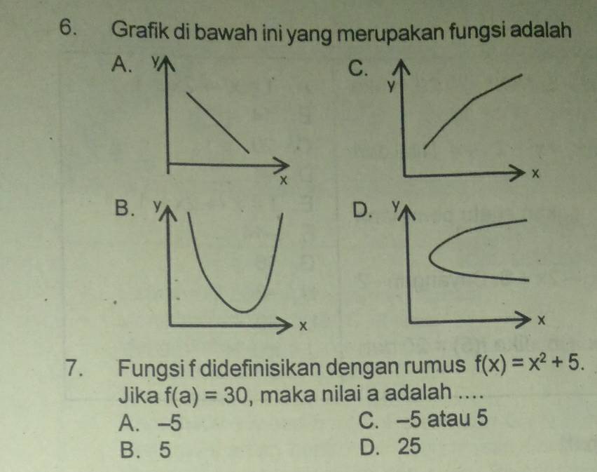 Grafik di bawah ini yang merupakan fungsi adalah
A.
C
BD.
7. Fungsi f didefinisikan dengan rumus f(x)=x^2+5. 
Jika f(a)=30 , maka nilai a adalah ....
A. -5 C. -5 atau 5
B. 5 D. 25