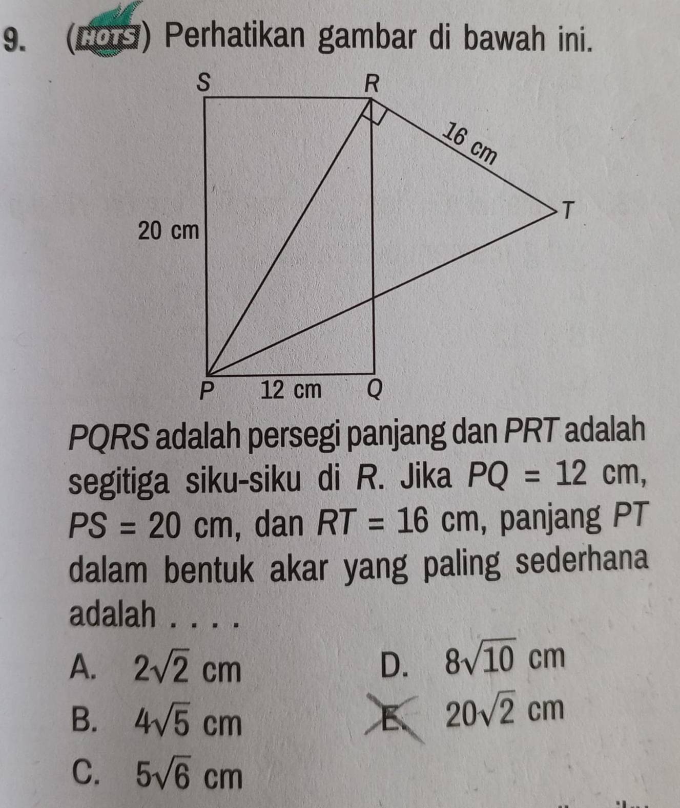 (COS) Perhatikan gambar di bawah ini.
PQRS adalah persegi panjang dan PRT adalah
segitiga siku-siku di R. Jika PQ=12cm,
PS=20cm , dan RT=16cm , panjang PT
dalam bentuk akar yang paling sederhana
adalah .. . .
A. 2sqrt(2)cm D. 8sqrt(10)cm
B. 4sqrt(5)cm E 20sqrt(2)cm
C. 5sqrt(6)cm