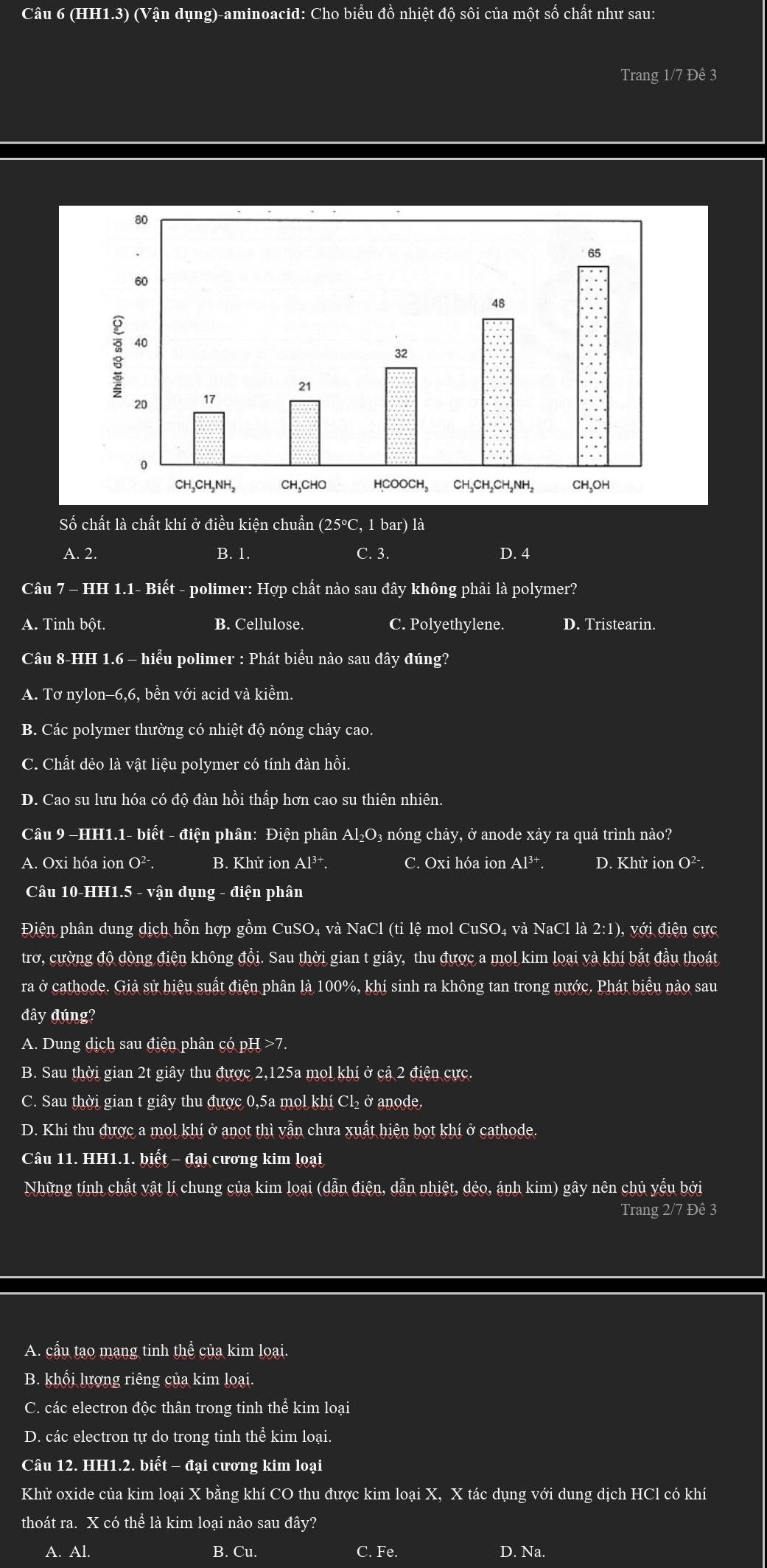 (HH1.3) (Vận dụng)-aminoacid: Cho biểu đồ nhiệt độ sôi của một số chất như sau:
Trang 1/7 Đê 3
Số chất là chất khí ở điều kiện chuẩn (25°C, 1 bar) là
A. 2. B. 1. C. 3. D. 4
Câu 7 - HH 1.1- Biết - polimer: Hợp chất nào sau đây không phải là polymer?
A. Tinh bột B. Cellulose. C. Polyethylene. D. Tristearin.
Câu 8-HH 1.6 - hiểu polimer : Phát biểu nào sau đây đúng?
A. Tơ nylon-6,6, bền với acid và kiểm.
B. Các polymer thường có nhiệt độ nóng chảy cao.
C. Chất dẻo là vật liệu polymer có tính đàn hồi.
D. Cao su lưu hóa có độ đàn hồi thấp hơn cao su thiên nhiên.
Câu 9 −HH1.1- biết - điện phân: Điện phân Al₂O₃ nóng chảy, ở anode xảy ra quá trình nào?
A. Oxi hóa ion O²·. B. Khử ion Al^(3+). C. Oxi hóa ion Al³†. D. Khử ion O²·.
Câu 10-HH1.5 - vận dụng - điện phân
Điện phân dung dịch hỗn hợp gồm CuSO₄ và NaCl (ti lệ mol CuSO₄ và NaCl là 2:1), với điện cực
trơ, cường độ dòng điện không đồi. Sau thời gian t giây, thu được a mol kim loại và khí bắt đầu thoát
ra ở cathode. Giả sử hiệu suất điện phân là 100%, khí sinh ra không tan trong nước. Phát biểu nào sau
đây đúng?
A. Dung dịch sau điện phân có pH >7.
B. Sau thời gian 2t giây thu được 2,125a mol khí ở cả 2 điện cực.
C. Sau thời gian t giây thu được 0,5a mol khí Cl₂ ở anode
D. Khi thu được a mol khí ở anot thì vẫn chưa xuất hiện bọt khí ở cathode.
Câu 11. HH1.1. biết - đại cương kim loại
Những tính chất vật lí chung của kim loại (dẫn điện, dẫn nhiệt, dẻo, ánh kim) gây nên chủ yếu bởi
Trang 2/7 Đê 3
A. cầu tạo mạng tinh thể của kim loại.
B. khổi lượng riêng của kim loại.
C. các electron độc thân trong tinh thể kim loại
D. các electron tự do trong tinh thể kim loại.
Câu 12. HH1.2. biết - đại cương kim loại
Khử oxide của kim loại X bằng khí CO thu được kim loại X, X tác dụng với dung dịch HCl có khí
thoát ra. X có thể là kim loại nào sau day?
B. Cu. C.
A. Al. Fe. D. Na.