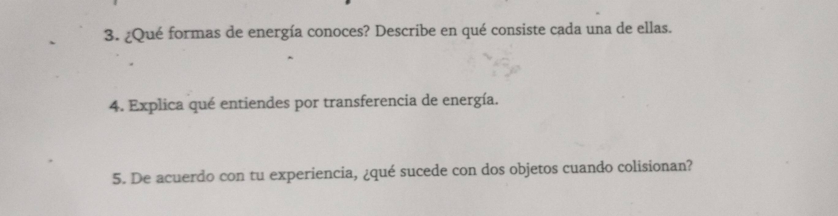 ¿Qué formas de energía conoces? Describe en qué consiste cada una de ellas. 
4. Explica qué entiendes por transferencia de energía. 
5. De acuerdo con tu experiencia, ¿qué sucede con dos objetos cuando colisionan?