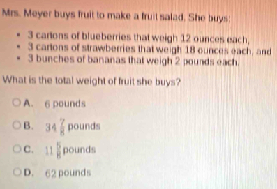 Mrs. Meyer buys fruit to make a fruit salad. She buys:
3 cartons of blueberries that weigh 12 ounces each,
3 cartons of strawberries that weigh 18 ounces each, and
3 bunches of bananas that weigh 2 pounds each.
What is the total weight of fruit she buys?
A. 6 pounds
B. 34 7/8  pounds
C. 11 5/8 pounds
D. 62 pounds