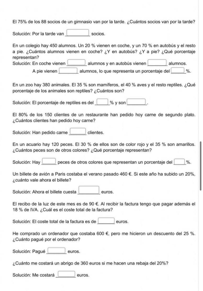 El 75% de los 88 socios de un gimnasio van por la tarde. ¿Cuántos socios van por la tarde?
Solución: Por la tarde van □ socios.
En un colegio hay 450 alumnos. Un 20 % vienen en coche, y un 70 % en autobús y el resto
a pie. ¿Cuántos alumnos vienen en coche? ¿Y en autobús? ¿Y a pie? ¿Qué porcentaje
representan?
Solución: En coche vienen _ □  alumnos y en autobús vienen _ □  alumnos.
A pie vienen □ alumnos, lo que representa un porcentaje del _ (□)°
En un zoo hay 380 animales. El 35 % son mamíferos, el 40 % aves y el resto reptiles. ¿Qué
porcentaje de los animales son reptiles? ¿Cuántos son?
Solución: El porcentaje de reptiles es del _ □ % y son □ .
El 80% de los 150 clientes de un restaurante han pedido hoy carne de segundo plato.
¿Cuántos clientes han pedido hoy carne?
Solución: Han pedido carne _ □  clientes.
En un acuario hay 120 peces. El 30 % de ellos son de color rojo y el 35 % son amarillos.
¿Cuántos peces son de otros colores? ¿Qué porcentaje representan?
Solución: Hay _ □  peces de otros colores que representan un porcentaje del _ (□)°.
Un billete de avión a Paris costaba el verano pasado 460 €. Si este año ha subido un 20%,
¿cuánto vale ahora el billete?
Solución: Ahora el billete cuesta _ □  euros.
El recibo de la luz de este mes es de 90 €. Al recibir la factura tengo que pagar además el
18 % de IVA. ¿Cuál es el coste total de la factura?
Solución: El coste total de la factura es de _ □  euros.
He comprado un ordenador que costaba 600 €, pero me hicieron un descuento del 25 %.
¿Cuánto pagué por el ordenador?
Solución: Pagué _ □  euros.
¿Cuánto me costará un abrigo de 360 euros si me hacen una rebaja del 20%?
Solución: Me costará _ □  euros.