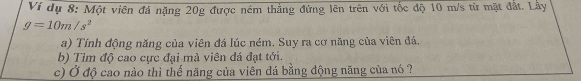 Ví dụ 8: Một viên đá nặng 20g được ném thắng đứng lên trên với tốc độ 10 m/s từ mặt đất. Lấy
g=10m/s^2
a) Tính động năng của viên đá lúc ném. Suy ra cơ năng của viên đá. 
b) Tìm độ cao cực đại mà viên đá đạt tới. 
c) Ở độ cao nào thì thế năng của viên đá bằng động năng của nó ?