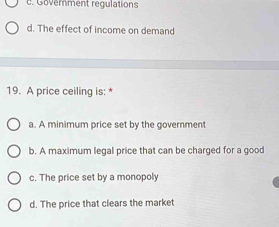 c. Government regulations
d. The effect of income on demand
19. A price ceiling is: *
a. A minimum price set by the government
b. A maximum legal price that can be charged for a good
c. The price set by a monopoly
d. The price that clears the market