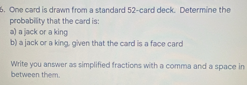 One card is drawn from a standard 52 -card deck. Determine the 
probability that the card is: 
a) a jack or a king 
b) a jack or a king, given that the card is a face card 
Write you answer as simplified fractions with a comma and a space in 
between them.