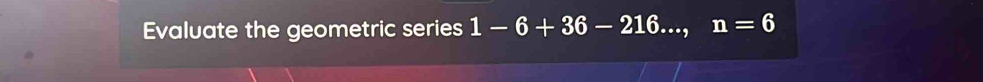 Evaluate the geometric series 1-6+36-216..., n=6