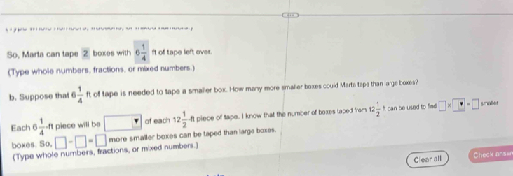 … 
So, Marta can tape 2 boxes with 6 1/4 ft of tape left over. 
(Type whole numbers, fractions, or mixed numbers.) 
b. Suppose that 6 1/4  ft of tape is needed to tape a smaller box. How many more smaller boxes could Marta tape than large boxes? 
be used to find smaller 
Each 6 1/4 -ft piece will be □ of each 12 1/2 -ft piece of tape. I know that the number of boxes taped from 12 1/2 ftcan □ * □ =□
boxes. So, □ -□ =□ more smaller boxes can be taped than large boxes. 
(Type whole numbers, fractions, or mixed numbers.) 
Clear all Check answ