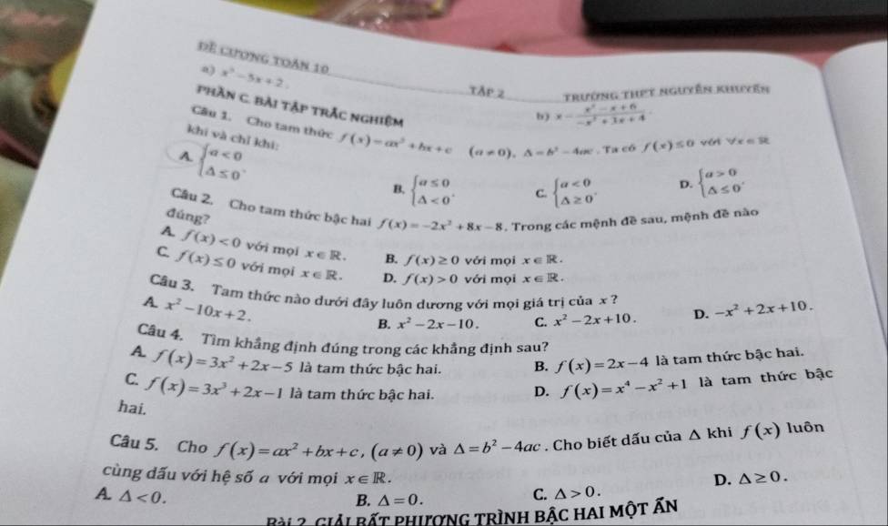 Để cương toàn 10
a) x^2-5x+2.
trường thết ngưyễn khuyên
phần C. Bài tập trắc nghiệm
b) x= (x^2-x+6)/-x^2+3x+4 
Câu 1. Cho tam thức
khí và chỉ khí:
A beginarrayl a<0 △ ≤ 0endarray. . f(x)=ax^2+bx+c (a!= 0),△ =b^2-4ac. Ta có f(x)≤ 0 vét forall x=32
B, beginarrayl a≤ 0 △ <0endarray. . C. beginarrayl a<0 △ ≥ 0endarray. . D. beginarrayl a>0 △ ≤ 0endarray.
Câu 2. Cho tam thức bậc hai f(x)=-2x^2+8x-8. Trong các mệnh đề sau, mệnh đề nào
đúng?
A f(x)<0</tex> với mọi x∈ R. B. f(x)≥ 0 với mọi x∈ R.
C f(x)≤ 0 với mọi x∈ R. D. f(x)>0 với mọi x∈ R.
Cầu 3. Tam thức nào dưới đây luôn dương với mọi giá trị của x ?
A x^2-10x+2.
B. x^2-2x-10. C. x^2-2x+10. D. -x^2+2x+10.
Câu 4. Tìm khẳng định đúng trong các khẳng định sau?
A. f(x)=3x^2+2x-5 là tam thức bậc hai. B. f(x)=2x-4 là tam thức bậc hai.
C. f(x)=3x^3+2x-1 là tam thức bậc hai.
D. f(x)=x^4-x^2+1 là tam thức bậc
hai.
Câu 5. Cho f(x)=ax^2+bx+c,(a!= 0) và △ =b^2-4ac. Cho biết dấu của △ kh f(x) luôn
cùng dấu với hệ số a với mọi x∈ R. D. △ ≥ 0.
A. △ <0. C. △ >0.
B. △ =0.
Bài ? Giải bất phượng trình bậc hai một Ấn