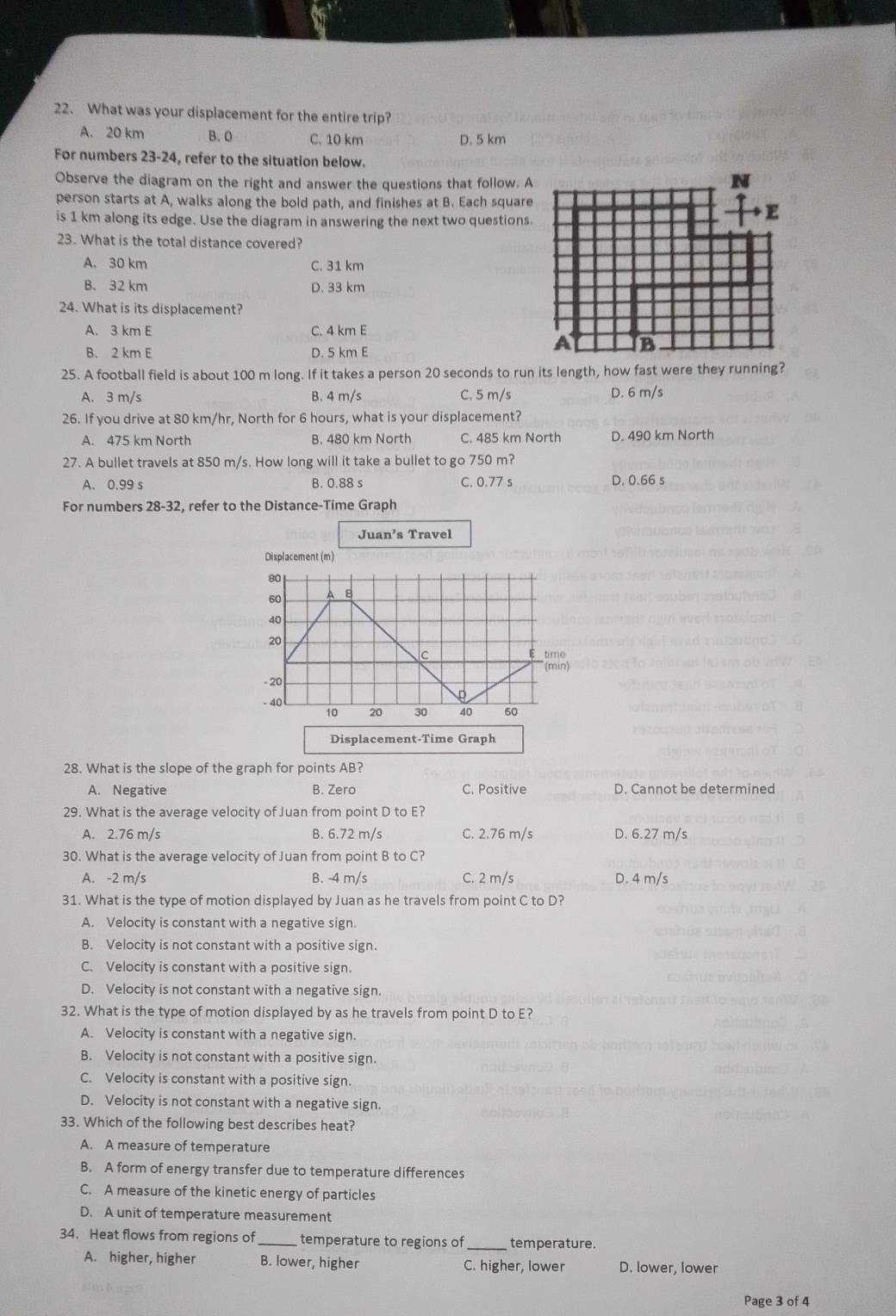 What was your displacement for the entire trip?
A. 20 km B. 0 C. 10 km D. 5 km
For numbers 23-24, refer to the situation below.
Observe the diagram on the right and answer the questions that follow. A
person starts at A, walks along the bold path, and finishes at B. Each square
is 1 km along its edge. Use the diagram in answering the next two questions.
23. What is the total distance covered?
A. 30 km C. 31 km
B. 32 km D. 33 km
24. What is its displacement?
A. 3 km E C. 4 km E
B. 2 km E D. 5 km E
25. A football field is about 100 m long. If it takes a person 20 seconds to run its length, how fast were they running?
A. 3 m/s B. 4 m/s C. 5 m/s D. 6 m/s
26. If you drive at 80 km/hr, North for 6 hours, what is your displacement?
A. 475 km North B. 480 km North C. 485 km North D. 490 km North
27. A bullet travels at 850 m/s. How long will it take a bullet to go 750 m?
A. 0.99 s B. 0.88 s C. 0.77 s D. 0.66 s
For numbers 28-32, refer to the Distance-Time Graph
Juan’s Travel
Displacement-Time Graph
28. What is the slope of the graph for points AB?
A. Negative B. Zero C. Positive D. Cannot be determined
29. What is the average velocity of Juan from point D to E?
A. 2.76 m/s B. 6.72 m/s C. 2.76 m/s D. 6.27 m/s
30. What is the average velocity of Juan from point B to C?
A. -2 m/s B. -4 m/s C. 2 m/s D. 4 m/s
31. What is the type of motion displayed by Juan as he travels from point C to D?
A. Velocity is constant with a negative sign.
B. Velocity is not constant with a positive sign.
C. Velocity is constant with a positive sign.
D. Velocity is not constant with a negative sign.
32. What is the type of motion displayed by as he travels from point D to E?
A. Velocity is constant with a negative sign.
B. Velocity is not constant with a positive sign.
C. Velocity is constant with a positive sign.
D. Velocity is not constant with a negative sign.
33. Which of the following best describes heat?
A. A measure of temperature
B. A form of energy transfer due to temperature differences
C. A measure of the kinetic energy of particles
D. A unit of temperature measurement
34. Heat flows from regions of _temperature to regions of_ temperature.
A. higher, higher B. lower, higher C. higher, lower D. lower, lower
Page 3 of 4