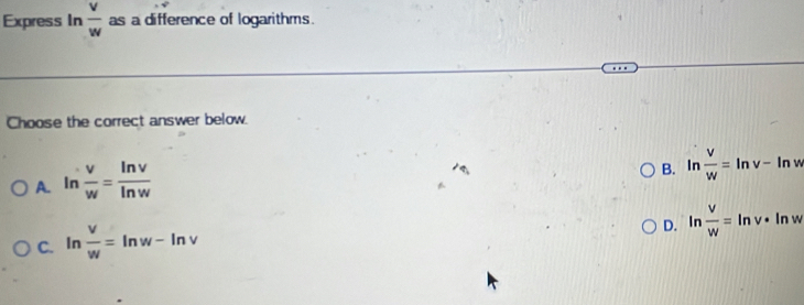 Express In  v/w  as a difference of logarithms.
Choose the correct answer below.
A. ln  v/w = ln v/ln w 
B. ln  v/w =ln v-ln w
C. ln  v/w =ln w-ln v
D. ln  v/w =ln v· ln w