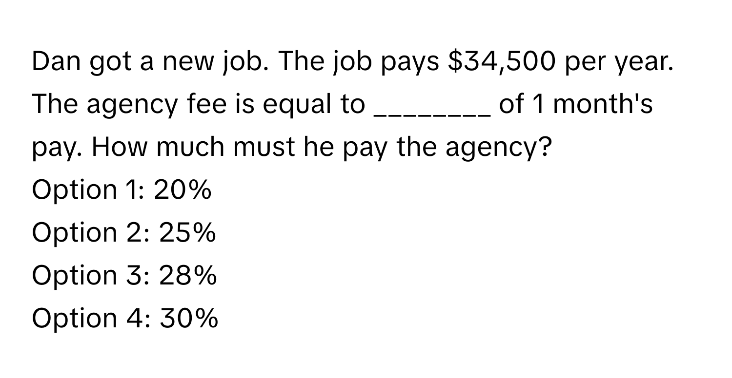 Dan got a new job. The job pays $34,500 per year. The agency fee is equal to  ________ of 1 month's pay. How much must he pay the agency?

Option 1: 20% 
Option 2: 25%
Option 3: 28%
Option 4: 30%