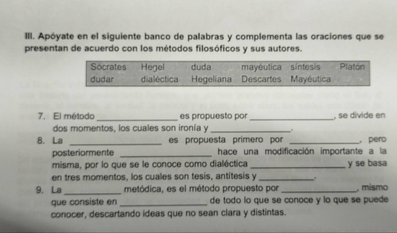 Apóyate en el siguiente banco de palabras y complementa las oraciones que se 
presentan de acuerdo con los métodos filosóficos y sus autores. 
7. El método _es propuesto por _, se divide en 
dos momentos, los cuales son ironía y_ 
. 
8. La _es propuesta primero por _, pero 
posteriormente _hace una modificación importante a la 
misma, por lo que se le conoce como dialéctica _y se basa 
en tres momentos, los cuales son tesis, antítesis y_ 
. 
9. La_ metódica, es el método propuesto por _, mismo 
que consiste en _de todo lo que se conoce y lo que se puede 
conocer, descartando ideas que no sean clara y distintas.