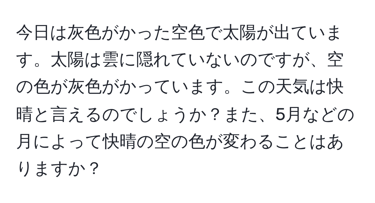 今日は灰色がかった空色で太陽が出ています。太陽は雲に隠れていないのですが、空の色が灰色がかっています。この天気は快晴と言えるのでしょうか？また、5月などの月によって快晴の空の色が変わることはありますか？