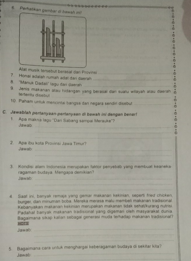 Perhatikan gambar di bawah ini! 
sik tersebut berasal dari Provinsi_ 
7. Honai adalah rumah adat dari daerah_ 
8. "Manuk Dadali' lagu dari daerah_ 
9. Jenis makanan atau hidangan yang berasal dari suatu wilayah atau daerah 
_ 
tertentu disebut 
10. Paham untuk mencintai bangsa dan negara sendiri disebut_ 
C. Jawablah pertanyaan-pertanyaan di bawah ini dengan benar! 
1. Apa makna lagu "Dari Sabang sampai Merauke"? 
Jawab_ 
_ 
_ 
2. Apa ibu kota Provinsi Jawa Timur? 
Jawab_ 
_ 
_ 
3. Kondisi alam Indonesia merupakan faktor penyebab yang membuat keaneka 
ragaman budaya. Mengapa demikian? 
Jawab:_ 
_ 
_ 
4. Saat ini, banyak remaja yang gemar makanan kekinian, seperti fried chicken, 
burger, dan minuman boba. Mereka merasa malu membeli makanan tradisional. 
Kebanyakan makanan kekinian merupakan makanan tidak sehat/kurang nutrisi 
Padahal banyak makanan tradisional yang digemari oleh masyarakat dunia 
Bagaimana sikap kalian sebagai generasi muda terhadap makanan tradisional? 
HOTS 
_ 
_ 
Jawab 
_ 
_ 
5. Bagaimana cara untuk menghargai keberagaman budaya di sekitar kita? 
_ 
Jawab: