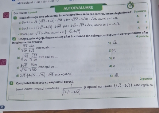 Calculează a· (b+c) 5 a· (b-c).
Din ofciu: 1 punct AUTOEVALUARE
Dacă afirmația este adevārată, incercuiește litera A. În caz contrar, incercuiește litera F. 3 puncte
a) Dacă a=sqrt(5)· (sqrt(12)-4sqrt(2))-sqrt(60) si b=sqrt(250)-8sqrt(10)+sqrt(90) ，atunci a· b=0. A F
b) Dacã a=3· (2sqrt(7)-4sqrt(3))-2sqrt(63) si b=2sqrt(3)-sqrt(27)+sqrt(75) , atunci α : b=-3sqrt(3). A F
A F
c) Dacă |2x-sqrt(18)|=sqrt(50) , atunci x∈  -sqrt(2),4sqrt(2) .
in coloana din dreapta.  Unește, prin sāgeți, fiecare enunț aflat in coloana din stánga cu răspunsul corespunzātor aflat 4 puncte
1) sqrt(2);
a) sqrt(frac 75)99·  sqrt(66)/5sqrt(2)  este egal cu .. .
2) 35;
b) sqrt(frac 102)29:sqrt(1frac 22)29 este egal cu ...
3) 1;
cJ  3sqrt(41)/sqrt(156) :sqrt(frac 369)780 este egal cu ... 4)0;
d) 2sqrt(3)· (4sqrt(27)-sqrt(75))-sqrt(49) este egal cu ...
5) sqrt(5).
2 puncte
€ Completeazā caseta cu rāspunsul corect.
Suma dintre inversul numärului frac 1sqrt((2sqrt 3)-3sqrt(2))^2 și opusul numărului (3sqrt(2)-2sqrt(3)) este egalã cu
50