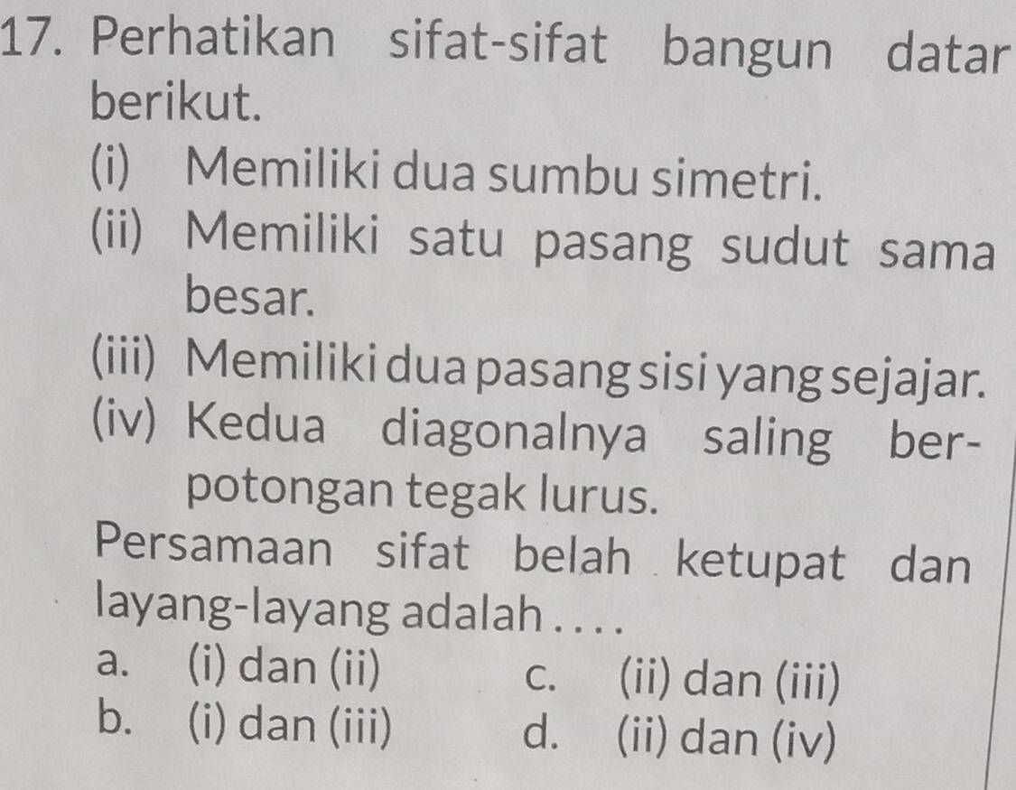 Perhatikan sifat-sifat bangun datar
berikut.
(i) Memiliki dua sumbu simetri.
(ii) Memiliki satu pasang sudut sama
besar.
(iii) Memiliki dua pasang sisi yang sejajar.
(iv) Kedua diagonalnya saling ber-
potongan tegak lurus.
Persamaan sifat belah ketupat dan
layang-layang adalah . . . .
a. (i) dan (ii) (ii) dan (iii)
C、
b. (i) dan (iii) d. (ii) dan (iv)