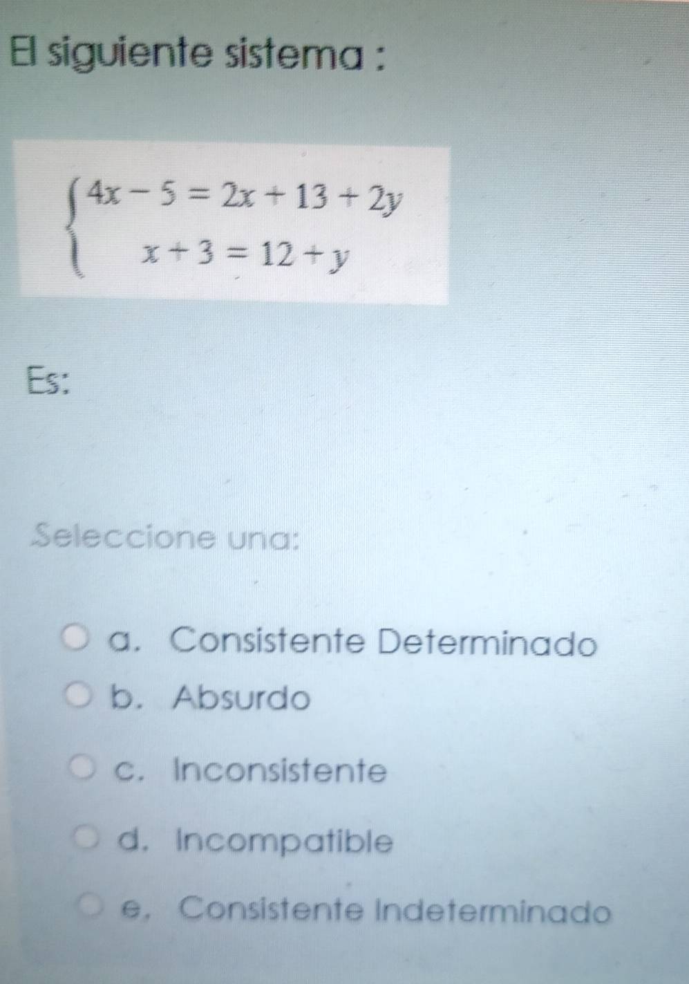 El siguiente sistema :
beginarrayl 4x-5=2x+13+2y x+3=12+yendarray.
Es:
Seleccione una:
a. Consistente Determinado
b. Absurdo
c. Inconsistente
d. Incompatible
e， Consistente Indeterminado