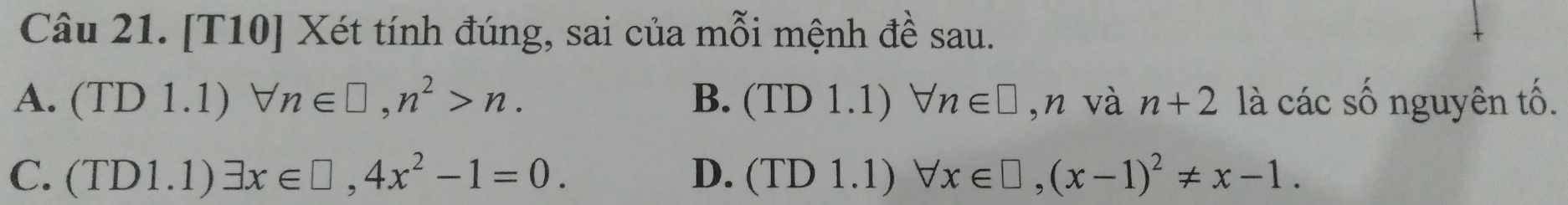 [T10] Xét tính đúng, sai của mỗi mệnh đề sau.
A. (TD 1.1) forall n∈ □ , n^2>n. B. (1 D 1.1) forall n∈ □ ,n và n+2 là các số nguyên tố.
C. (TD1.1)exists x∈ □ , 4x^2-1=0. D. (TI D 1.1) forall x∈ □ , (x-1)^2!= x-1.