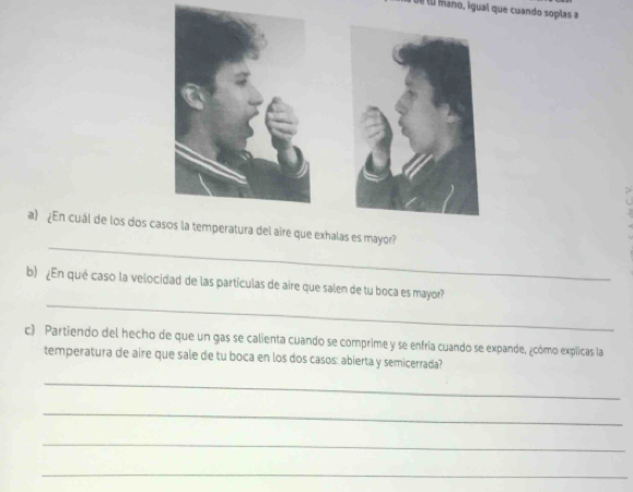 é u mano, igual que cuando soplas a 
_ 
a) ¿En cuál de los dos cass la temperatura del aire que exhalas es mayor? 
_ 
b) ¿En qué caso la velocidad de las partículas de aire que salen de tu boca es mayor? 
c) Partiendo del hecho de que un gas se calienta cuando se comprime y se enfría cuando se expande, ¿cómo explicas la 
temperatura de aire que sale de tu boca en los dos casos: abierta y semicerrada? 
_ 
_ 
_ 
_