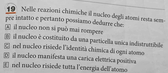 Nelle reazioni chimiche il nucleo degli atomi resta sem-
pre intatto e pertanto possiamo dedurre che:
A il nucleo non si può mai rompere
Ⓑ il nucleo è costituito da una particella unica indistruttibile
C nel nucleo risiede l’identità chimica di ogni atomo
Đ il nucleo manifesta una carica elettrica positiva
€ nel nucleo risiede tutta l’energia dell’atomo