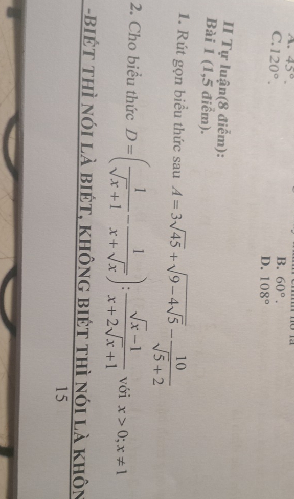 A. 45°.
C. 120°.
B. 60°.
D. 108°
II Tự luận(8 điểm):
Bài 1 (1,5 điểm).
1. Rút gọn biểu thức sau A=3sqrt(45)+sqrt(9-4sqrt 5)- 10/sqrt(5)+2 
2. Cho biểu thức D=( 1/sqrt(x)+1 - 1/x+sqrt(x) ): (sqrt(x)-1)/x+2sqrt(x)+1  với x>0; x!= 1
-biếT thì nói là biét, không biét thì nói là khôn
15