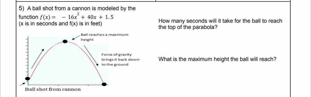 A ball shot from a cannon is modeled by the 
function f(x)=-16x^2+40x+1.5
(x is in seconds and f(x) is in feet) How many seconds will it take for the ball to reach 
the top of the parabola? 
aximum 
of gravity 
it back down What is the maximum height the ball will reach? 
ground