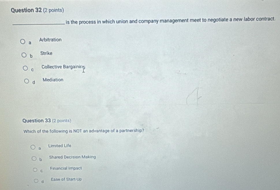 is the process in which union and company management meet to negotiate a new labor contract.
a Arbitration
b Strike
C Collective Bargainin
d Mediation
Question 33 (2 points)
Which of the following is NOT an advantage of a partnership?
a Limited Life
b Shared Decision Making
C Financial Impact
d Ease of Start-Up