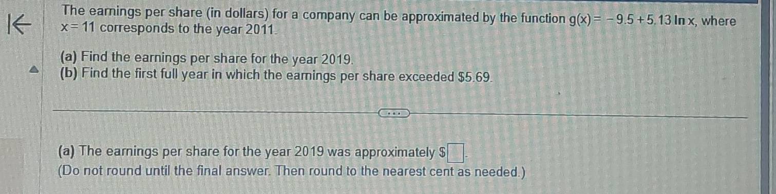 The earnings per share (in dollars) for a company can be approximated by the function g(x)=-9.5+5.13ln x
x=11 corresponds to the year 2011 , where 
(a) Find the earnings per share for the year 2019 
(b) Find the first full year in which the eamings per share exceeded $5.69
(a) The earnings per share for the year 2019 was approximately $□. 
(Do not round until the final answer. Then round to the nearest cent as needed.)