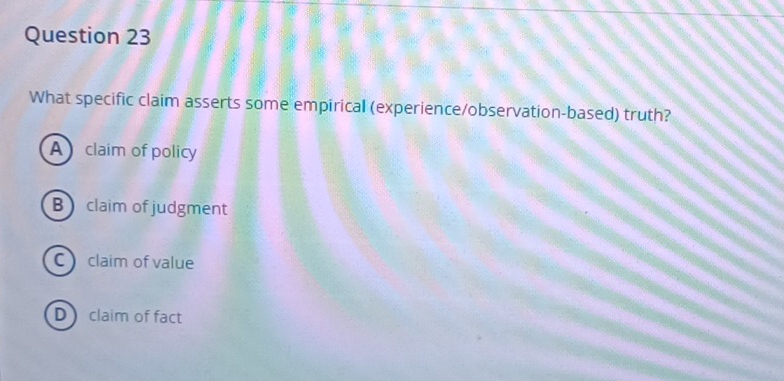 What specific claim asserts some empirical (experience/observation-based) truth?
A claim of policy
B claim of judgment
C claim of value
D claim of fact