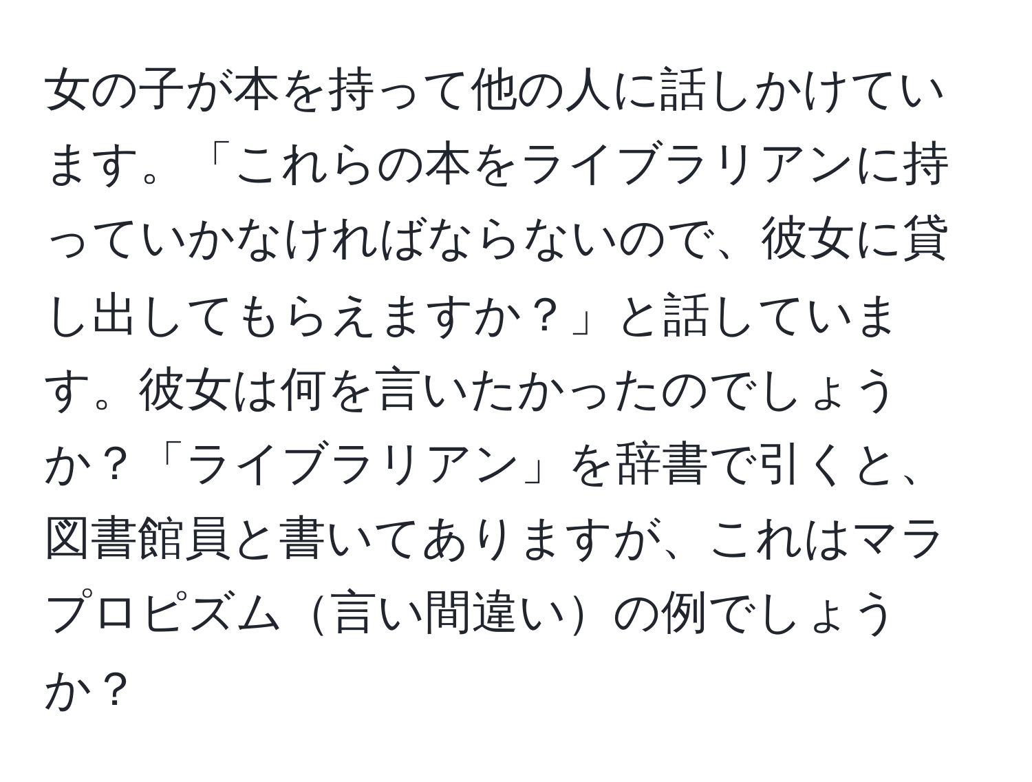 女の子が本を持って他の人に話しかけています。「これらの本をライブラリアンに持っていかなければならないので、彼女に貸し出してもらえますか？」と話しています。彼女は何を言いたかったのでしょうか？「ライブラリアン」を辞書で引くと、図書館員と書いてありますが、これはマラプロピズム言い間違いの例でしょうか？