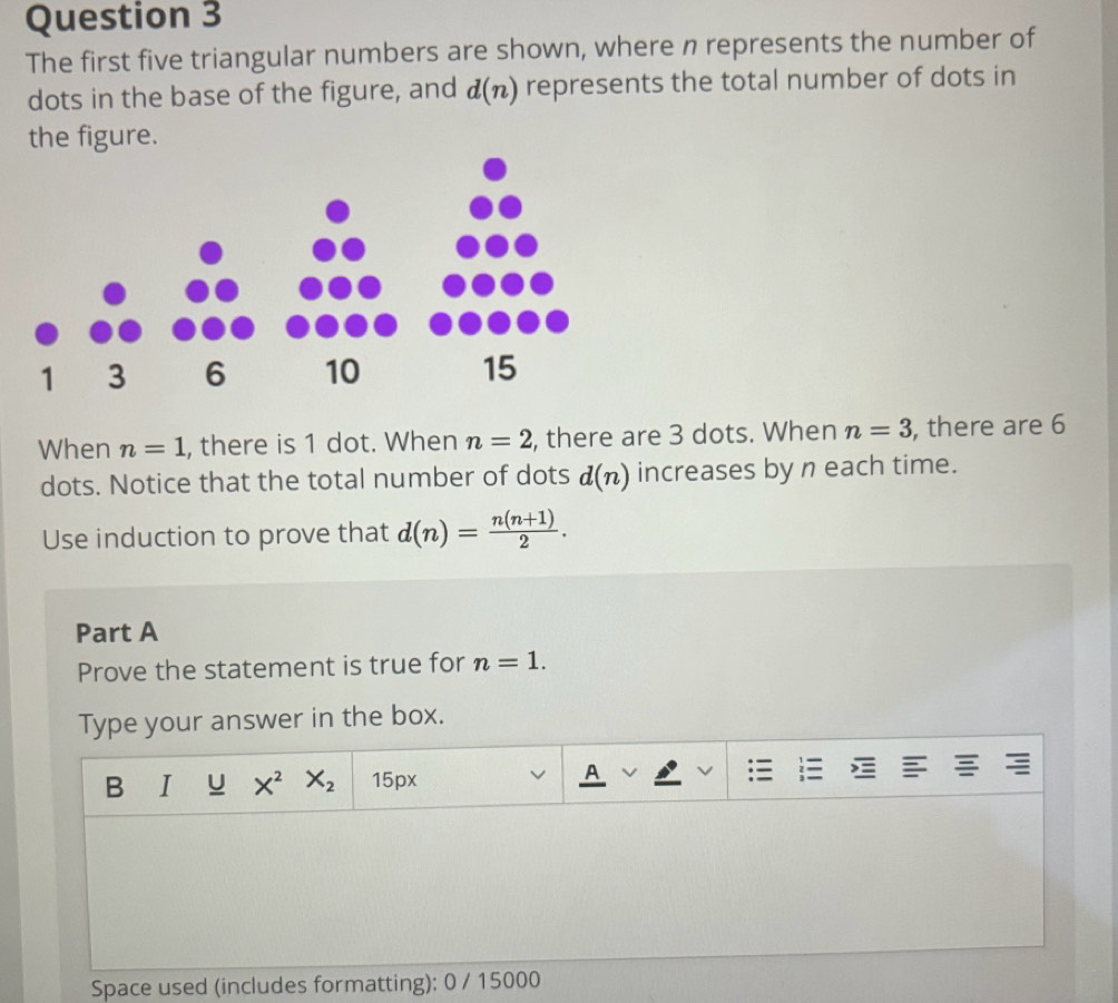 The first five triangular numbers are shown, where n represents the number of 
dots in the base of the figure, and d(n) represents the total number of dots in 
the figure. 
When n=1 , there is 1 dot. When n=2 , there are 3 dots. When n=3 , there are 6
dots. Notice that the total number of dots d(n) increases by n each time. 
Use induction to prove that d(n)= (n(n+1))/2 . 
Part A 
Prove the statement is true for n=1. 
Type your answer in the box. 
B u X^2 X_2 15px A 
Space used (includes formatting): 0 / 15000