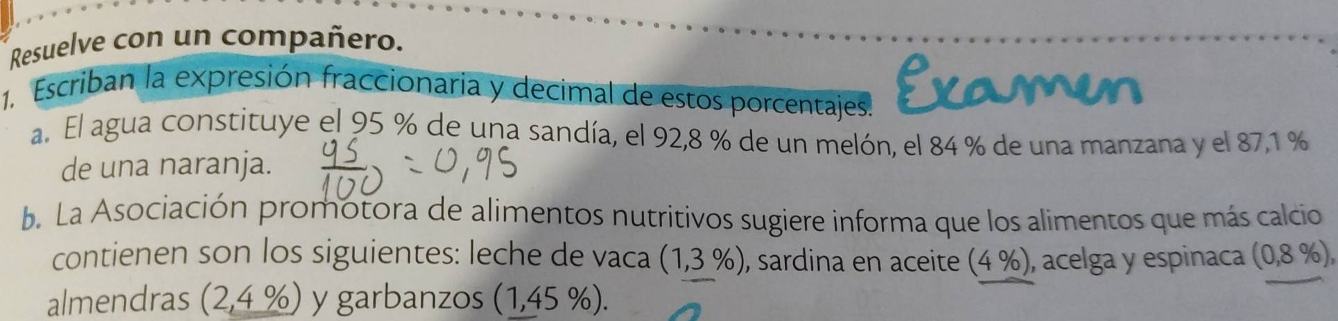 Resuelve con un compañero. 
1. Escriban la expresión fraccionaria y decimal de estos porcentajes. Examen 
a. El agua constituye el 95 % de una sandía, el 92,8 % de un melón, el 84 % de una manzana y el 87,1 %
de una naranja. 
b. La Asociación promotora de alimentos nutritivos sugiere informa que los alimentos que más calcio 
contienen son los siguientes: leche de vaca (1,3% ) , sardina en aceite (4 %), acelga y espinaca (0,8 %), 
almendras (2,4% ) y garbanzos (1,45% ).