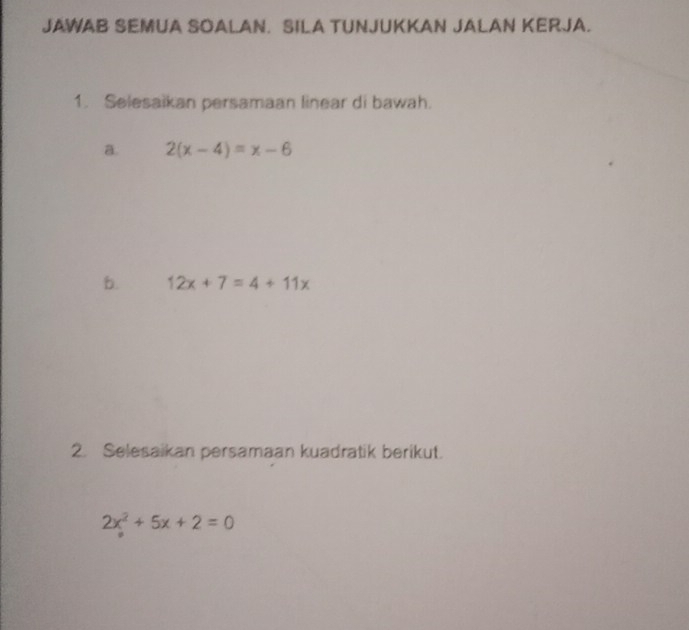 JAWAB SEMUA SOALAN. SILA TUNJUKKAN JALAN KERJA.
1. Selesaikan persamaan linear di bawah.
a. 2(x-4)=x-6
b. 12x+7=4+11x
2. Selesaikan persamaan kuadratik berikut.
2x^2+5x+2=0