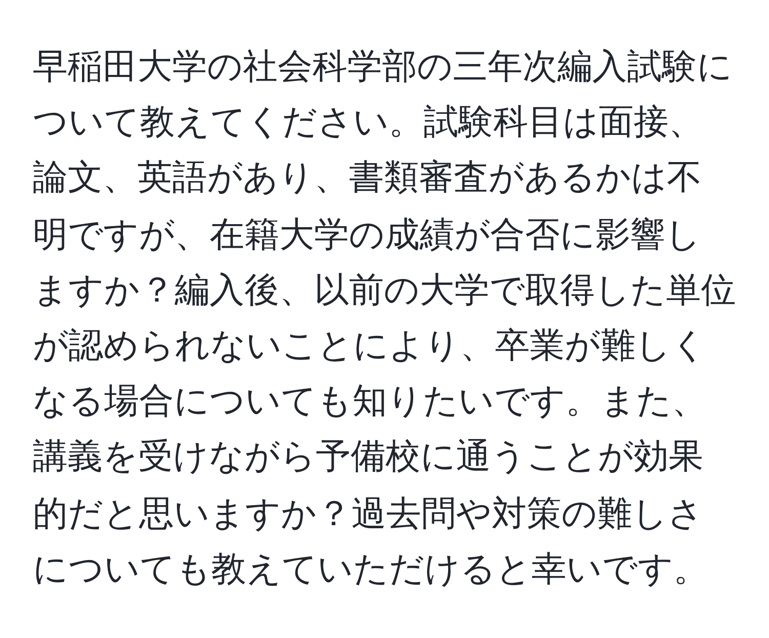 早稲田大学の社会科学部の三年次編入試験について教えてください。試験科目は面接、論文、英語があり、書類審査があるかは不明ですが、在籍大学の成績が合否に影響しますか？編入後、以前の大学で取得した単位が認められないことにより、卒業が難しくなる場合についても知りたいです。また、講義を受けながら予備校に通うことが効果的だと思いますか？過去問や対策の難しさについても教えていただけると幸いです。