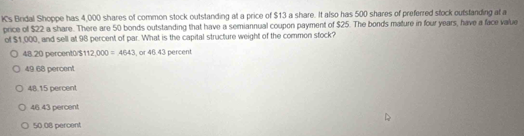 Is Bridal Shoppe has 4,000 shares of common stock outstanding at a price of $13 a share. It also has 500 shares of preferred stock outstanding at a
price of $22 a share. There are 50 bonds outstanding that have a semiannual coupon payment of $25. The bonds mature in four years, have a face value
of $1,000, and sell at 98 percent of par. What is the capital structure weight of the common stock?
48.20 percent0/ $ 112,000=4643 , or 46.43 percent
49.68 percent
48.15 percent
46.43 percent
50.08 percent