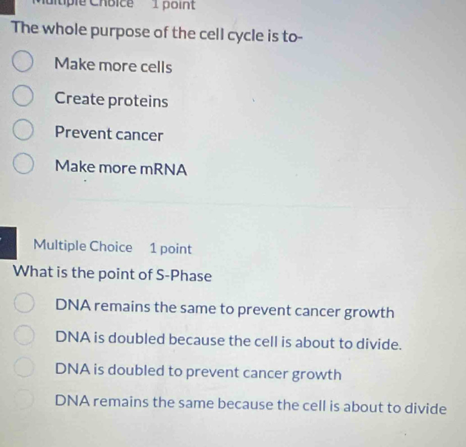 altiple Chbice 1 point
The whole purpose of the cell cycle is to-
Make more cells
Create proteins
Prevent cancer
Make more mRNA
Multiple Choice 1 point
What is the point of S-Phase
DNA remains the same to prevent cancer growth
DNA is doubled because the cell is about to divide.
DNA is doubled to prevent cancer growth
DNA remains the same because the cell is about to divide