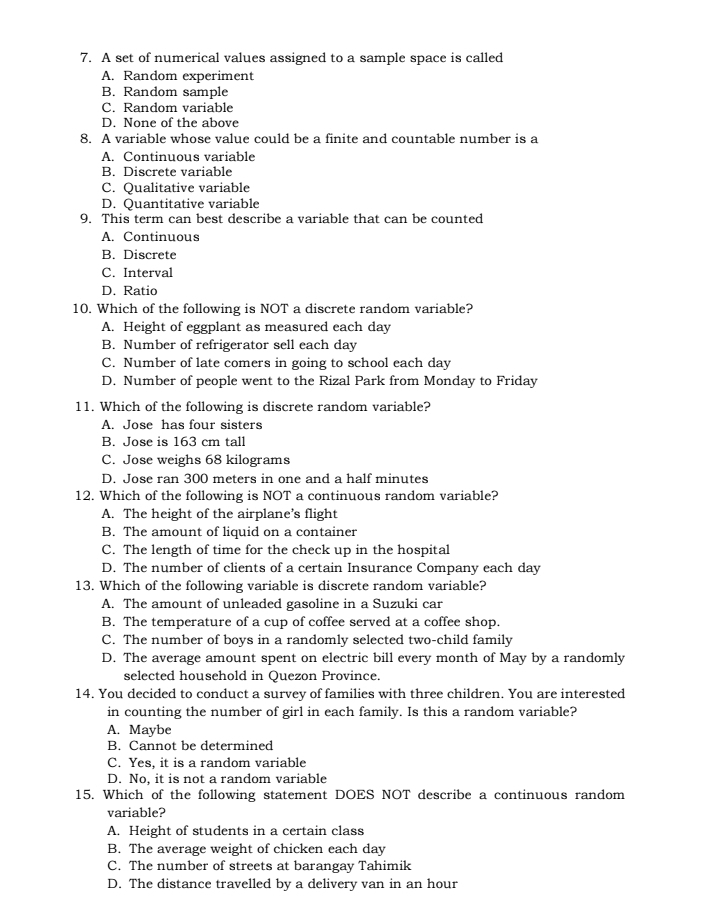 A set of numerical values assigned to a sample space is called
A. Random experiment
B. Random sample
C. Random variable
D. None of the above
8. A variable whose value could be a finite and countable number is a
A. Continuous variable
B. Discrete variable
C. Qualitative variable
D. Quantitative variable
9. This term can best describe a variable that can be counted
A. Continuous
B. Discrete
C. Interval
D. Ratio
10. Which of the following is NOT a discrete random variable?
A. Height of eggplant as measured each day
B. Number of refrigerator sell each day
C. Number of late comers in going to school each day
D. Number of people went to the Rizal Park from Monday to Friday
11. Which of the following is discrete random variable?
A. Jose has four sisters
B. Jose is 163 cm tall
C. Jose weighs 68 kilograms
D. Jose ran 300 meters in one and a half minutes
12. Which of the following is NOT a continuous random variable?
A. The height of the airplane's flight
B. The amount of liquid on a container
C. The length of time for the check up in the hospital
D. The number of clients of a certain Insurance Company each day
13. Which of the following variable is discrete random variable?
A. The amount of unleaded gasoline in a Suzuki car
B. The temperature of a cup of coffee served at a coffee shop.
C. The number of boys in a randomly selected two-child family
D. The average amount spent on electric bill every month of May by a randomly
selected household in Quezon Province.
14. You decided to conduct a survey of families with three children. You are interested
in counting the number of girl in each family. Is this a random variable?
A. Maybe
B. Cannot be determined
C. Yes, it is a random variable
D. No, it is not a random variable
15. Which of the following statement DOES NOT describe a continuous random
variable?
A. Height of students in a certain class
B. The average weight of chicken each day
C. The number of streets at barangay Tahimik
D. The distance travelled by a delivery van in an hour