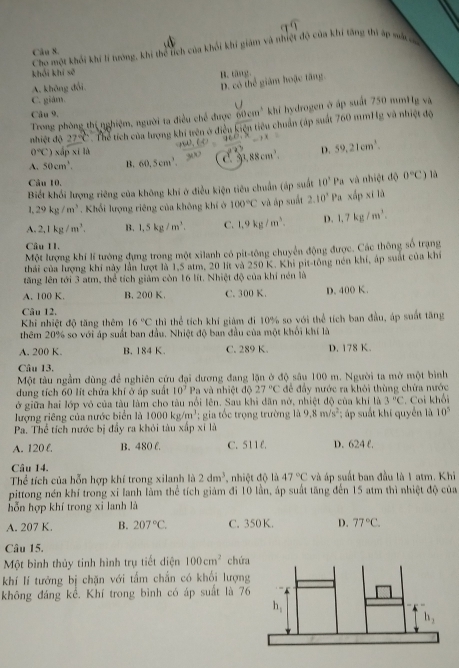 Cho một khối khí lí tương, khi thể tích của khối khi giám và thiệt độ của khí tăng thì áp sắc m
Câu 8.
khái khí sẽ
D. có thể giám hoặc tăng.
A. không đổi B. täng.
C. giám.
Trong phòng thí nghiệm, người ta điều chế được 60 cm^4 khi hydrogen ở áp suất 750 mmHg và
Câu 9,
nhiệt độ 27°C Thể tích của lượng khí trên ở điều overline Lice tiêu chuẩn (áp suất 760 mmHg và nhiệt độ
0°C) xấp xī là
A. 50cm^3. B. 60,5cm^3. C. 1,88cm^3. D. 59,21cm^3.
Câu 10.
Biết khối lượng riêng của không khí ở điều kiện tiêu chuẩn (áp suất 10^1Pa và nhiệt độ 0°C) là
1.29kg/m^3. Khổi lượng riêng của không khí ở 100°C và áp suất 2.10^x 1^+J xấp xī lù
A. 2,1kg/m^3. B. 1.5kg/m^3. C. 1.9kg/m^3. D. 1.7kg/m^3.
Câu I1.
Một lượng khí lí tướng dựng trong một xilanh có pit-tông chuyển động được. Các thông số trạng
thái của lượng khi này lần lượt là 1,5 atm, 20 lit và 250 K. Khi pit-tông nén khí, áp suất của khí
tăng lên tới 3 atm, thể tích giảm còn 16 lít. Nhiệt độ của khí nén là
A. 100 K. B. 200 K. C. 300 K. D. 400 K.
Câu 12.
Khi nhiệt độ tăng thêm 16°C thì thể tích khí giám đi 10% so với thể tích ban đầu, áp suất tăng
thêm 20% so với áp suất ban đầu. Nhiệt độ ban đầu của một khổi khí là
A. 200 K. B. 184 K. C. 289 K. D. 178 K.
Câu 13.
Một tàu ngầm dùng để nghiên cứu đại dương đang lặn ở độ sâu 100 m. Người ta mở một bình
dung tích 60 lít chứa khí ở áp suất 10^7 Pa và nhiệt độ 27°C để đẩy nước ra khỏi thùng chứa nước
ở giữa hai lớp vỏ của tàu làm cho tàu nổi lên. Sau khi dân nở, nhiệt độ của khí là 3^nC
lượng riêng của nước biển là 1000kg /m^3; gia tốc trọng trường là 9.8m/s^2. Coi khối
Pa. Thể tích nước bị đẩy ra khỏi tàu xấp xỉ là ; áp suất khí quyển là 10^5
A. 120 f. B. 480 C. C. 511 E. D. 624 f.
Câu 14.
Thể tích của hỗn hợp khí trong xilanh là 2dm^3 , nhiệt độ là 47°C và áp suất ban đầu là 1 atm. Khi
pittong nén khí trong xỉ lanh làm thể tích giám đi 10 lần, áp suất tăng đến 15 atm thì nhiệt độ của
hỗn hợp khí trong xi lanh là
A. 207 K. B. 207°C. C. 350 K. D. 77°C.
Câu 15.
Một bình thủy tinh hình trụ tiết diện 100cm^2 chứa
khí lí tướng bị chặn với tấm chắn có khổi lượng
không đáng kể. Khí trong bình có áp suất là 76