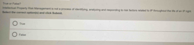 True or False?
Intellectual Property Risk Management is not a process of identifying, analyzing and responding to risk factors related to IP throughout the life of an P right.
Select the correct option(s) and click Submit.
True
False