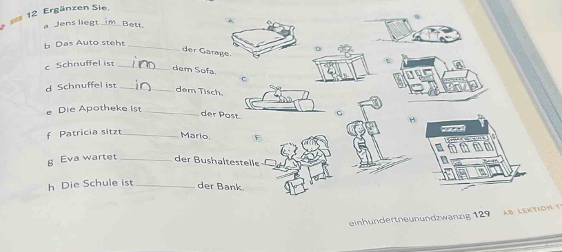 Ergänzen Sie. 
a Jens liegt Bett. 
A 
b Das Auto steht_ 
a 
der Garage. 
c Schnuffel ist_ 
dem Sofa. 
C 
d Schnuffel ist_ 
dem Tisch. 
e Die Apotheke ist_ 
der Pos 
C 
H 
f Patricia sitzt_ 
Mario. F 
g Eva wartet _der Bushaltestelle 
h Die Schule ist _der Bank. 
einhundertneunundzwanzig 129 AB LEKTION 1