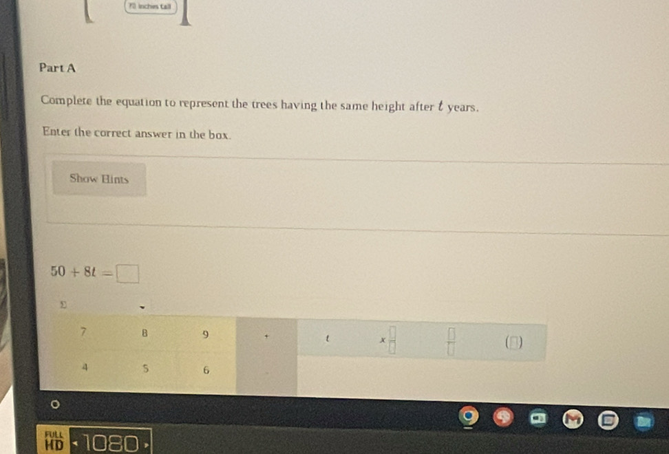 70 inches tall 
Part A 
Complete the equation to represent the trees having the same height after & years. 
Enter the correct answer in the box. 
Show Hints
50+8t=□
7 B 9 + l x n)
4 5 6