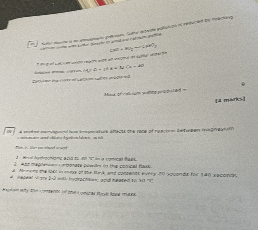 Sulfur diovide is an atmosphenc pollutant. Suffur dioxide pollution is reduced by reacting 
calcium exide with suflur dovide to produce calorum suffite.
CaO+SO_2to CaSO_3
7.00 g of calcium oxide reacts with an excess of suffur dioxide. 
Relative atamic masses (A)· O=26S=32Ca=20
Caltulate the raiss of caloum suffite produced 
9 
Mass of calcium suffite produced = 
[4 marks] 
o A student investigated how temperature affects the rate of reaction between magnesium 
carbonate and dilute hydrochloric acid. 
This is the method used 
1. Heat hydrochlonc acid to 30°C in a conical flask. 
2. Add magnesium carbonate powder to the conical flask. 
3. Measure the loss in mass of the flask and contents every 20 seconds for 140 seconds. 
4. Repeat steps 1-3 with hydrochlonic acid heated to 50°C
Explain why the contents of the conical flask lose mass.