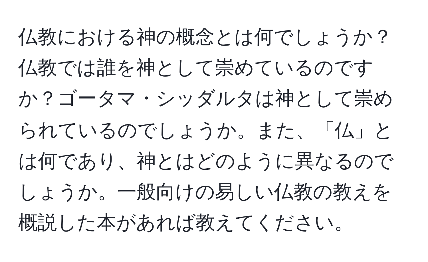 仏教における神の概念とは何でしょうか？仏教では誰を神として崇めているのですか？ゴータマ・シッダルタは神として崇められているのでしょうか。また、「仏」とは何であり、神とはどのように異なるのでしょうか。一般向けの易しい仏教の教えを概説した本があれば教えてください。