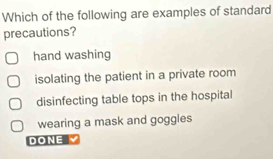 Which of the following are examples of standard
precautions?
hand washing
isolating the patient in a private room
disinfecting table tops in the hospital
wearing a mask and goggles
DONE